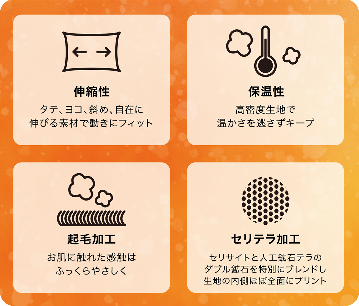 伸縮性・タテ、ヨコ、斜め、自在に伸びる素材で動きにフィット 起毛加工・お肌に触れた感触はふっくらやさしく 保温性・高密度生地で温かさを逃さずキープ セリテラ加工・セリサイトと人工鉱石テラのダブル鉱石を特別にブレンドし生地の内側ほぼ全面にプリント